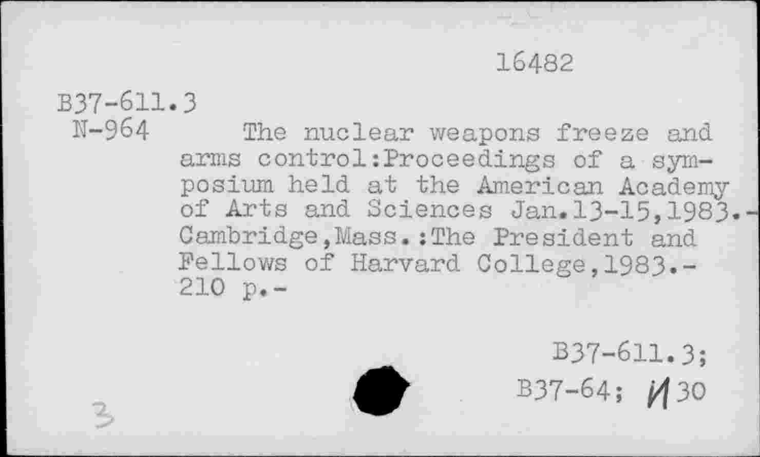 ﻿16482
B37-611.3
N-964 The nuclear weapons freeze and arms control:Proceedings of a symposium held at the American Academy of Arts and Sciences Jan.13-15,1983. Cambridge,Mass.:The President and Fellows of Harvard College,1983.-210 p.-
B37-611.3;
B37-64; ft30